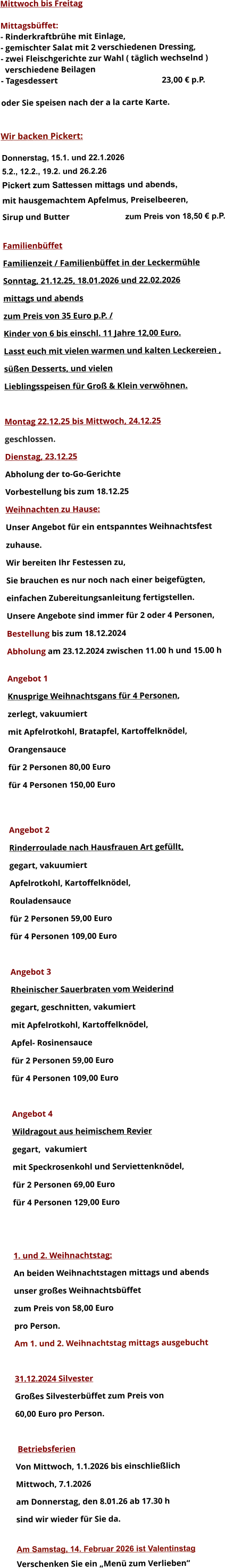 Mittwoch bis Freitag  Mittagsbüffet: - Rinderkraftbrühe mit Einlage, - gemischter Salat mit 2 verschiedenen Dressing, - zwei Fleischgerichte zur Wahl ( täglich wechselnd )   verschiedene Beilagen - Tagesdessert						23,00 € p.P.  oder Sie speisen nach der a la carte Karte.   Wir backen Pickert:  Donnerstag, 15.1. und 22.1.2026 5.2., 12.2., 19.2. und 26.2.26 Pickert zum Sattessen mittags und abends,  mit hausgemachtem Apfelmus, Preiselbeeren,  Sirup und Butter			 zum Preis von 18,50 € p.P.  Familienbüffet Familienzeit / Familienbüffet in der Leckermühle Sonntag, 21.12.25, 18.01.2026 und 22.02.2026 mittags und abends  zum Preis von 35 Euro p.P. /  Kinder von 6 bis einschl. 11 Jahre 12,00 Euro. Lasst euch mit vielen warmen und kalten Leckereien ,  süßen Desserts, und vielen  Lieblingsspeisen für Groß & Klein verwöhnen.  Montag 22.12.25 bis Mittwoch, 24.12.25  geschlossen. Dienstag, 23.12.25 Abholung der to-Go-Gerichte Vorbestellung bis zum 18.12.25 Weihnachten zu Hause: Unser Angebot für ein entspanntes Weihnachtsfest  zuhause. Wir bereiten Ihr Festessen zu,  Sie brauchen es nur noch nach einer beigefügten,  einfachen Zubereitungsanleitung fertigstellen. Unsere Angebote sind immer für 2 oder 4 Personen,  Bestellung bis zum 18.12.2024 Abholung am 23.12.2024 zwischen 11.00 h und 15.00 h  Angebot 1 Knusprige Weihnachtsgans für 4 Personen,  zerlegt, vakuumiert mit Apfelrotkohl, Bratapfel, Kartoffelknödel,  Orangensauce				 für 2 Personen 80,00 Euro  für 4 Personen 150,00 Euro   Angebot 2 Rinderroulade nach Hausfrauen Art gefüllt, gegart, vakuumiert Apfelrotkohl, Kartoffelknödel,  Rouladensauce		 für 2 Personen 59,00 Euro  für 4 Personen 109,00 Euro  Angebot 3 Rheinischer Sauerbraten vom Weiderind  gegart, geschnitten, vakumiert mit Apfelrotkohl, Kartoffelknödel,  Apfel- Rosinensauce				 für 2 Personen 59,00 Euro  für 4 Personen 109,00 Euro  Angebot 4 Wildragout aus heimischem Revier gegart,  vakumiert mit Speckrosenkohl und Serviettenknödel,  für 2 Personen 69,00 Euro  für 4 Personen 129,00 Euro   1. und 2. Weihnachtstag: An beiden Weihnachtstagen mittags und abends  unser großes Weihnachtsbüffet zum Preis von 58,00 Euro pro Person. Am 1. und 2. Weihnachtstag mittags ausgebucht  31.12.2024 Silvester Großes Silvesterbüffet zum Preis von 60,00 Euro pro Person.   Betriebsferien Von Mittwoch, 1.1.2026 bis einschließlich  Mittwoch, 7.1.2026 am Donnerstag, den 8.01.26 ab 17.30 h sind wir wieder für Sie da.  Am Samstag, 14. Februar 2026 ist Valentinstag Verschenken Sie ein „Menü zum Verlieben“        