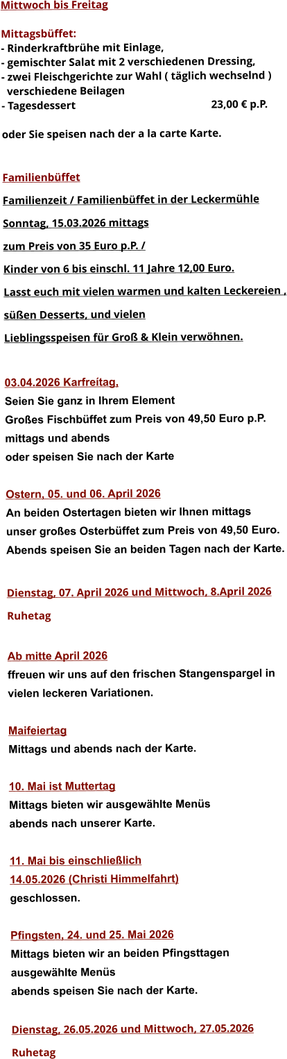 Mittwoch bis Freitag  Mittagsbüffet: - Rinderkraftbrühe mit Einlage, - gemischter Salat mit 2 verschiedenen Dressing, - zwei Fleischgerichte zur Wahl ( täglich wechselnd )   verschiedene Beilagen - Tagesdessert						23,00 € p.P.  oder Sie speisen nach der a la carte Karte.   Familienbüffet Familienzeit / Familienbüffet in der Leckermühle Sonntag, 15.03.2026 mittags  zum Preis von 35 Euro p.P. /  Kinder von 6 bis einschl. 11 Jahre 12,00 Euro. Lasst euch mit vielen warmen und kalten Leckereien , süßen Desserts, und vielen  Lieblingsspeisen für Groß & Klein verwöhnen.  03.04.2026 Karfreítag, Seien Sie ganz in Ihrem Element Großes Fischbüffet zum Preis von 49,50 Euro p.P. mittags und abends  oder speisen Sie nach der Karte  Ostern, 05. und 06. April 2026 An beiden Ostertagen bieten wir Ihnen mittags unser großes Osterbüffet zum Preis von 49,50 Euro. Abends speisen Sie an beiden Tagen nach der Karte.  Dienstag, 07. April 2026 und Mittwoch, 8.April 2026 Ruhetag  Ab mitte April 2026 ffreuen wir uns auf den frischen Stangenspargel in  vielen leckeren Variationen.  Maifeiertag Mittags und abends nach der Karte.  10. Mai ist Muttertag Mittags bieten wir ausgewählte Menüs abends nach unserer Karte.  11. Mai bis einschließlich  14.05.2026 (Christi Himmelfahrt) geschlossen.  Pfingsten, 24. und 25. Mai 2026 Mittags bieten wir an beiden Pfingsttagen ausgewählte Menüs abends speisen Sie nach der Karte.  Dienstag, 26.05.2026 und Mittwoch, 27.05.2026  Ruhetag                
