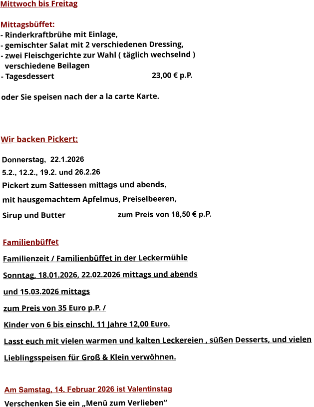 Mittwoch bis Freitag  Mittagsbüffet: - Rinderkraftbrühe mit Einlage, - gemischter Salat mit 2 verschiedenen Dressing, - zwei Fleischgerichte zur Wahl ( täglich wechselnd )   verschiedene Beilagen - Tagesdessert						23,00 € p.P.  oder Sie speisen nach der a la carte Karte.    Wir backen Pickert:  Donnerstag,  22.1.2026 5.2., 12.2., 19.2. und 26.2.26 Pickert zum Sattessen mittags und abends,  mit hausgemachtem Apfelmus, Preiselbeeren,  Sirup und Butter			 zum Preis von 18,50 € p.P.  Familienbüffet Familienzeit / Familienbüffet in der Leckermühle Sonntag, 18.01.2026, 22.02.2026 mittags und abends  und 15.03.2026 mittags  zum Preis von 35 Euro p.P. /  Kinder von 6 bis einschl. 11 Jahre 12,00 Euro. Lasst euch mit vielen warmen und kalten Leckereien , süßen Desserts, und vielen  Lieblingsspeisen für Groß & Klein verwöhnen.  Am Samstag, 14. Februar 2026 ist Valentinstag Verschenken Sie ein „Menü zum Verlieben“        
