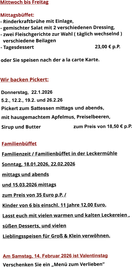 Mittwoch bis Freitag  Mittagsbüffet: - Rinderkraftbrühe mit Einlage, - gemischter Salat mit 2 verschiedenen Dressing, - zwei Fleischgerichte zur Wahl ( täglich wechselnd )   verschiedene Beilagen - Tagesdessert						23,00 € p.P.  oder Sie speisen nach der a la carte Karte.   Wir backen Pickert:  Donnerstag,  22.1.2026 5.2., 12.2., 19.2. und 26.2.26 Pickert zum Sattessen mittags und abends,  mit hausgemachtem Apfelmus, Preiselbeeren,  Sirup und Butter			 zum Preis von 18,50 € p.P.  Familienbüffet Familienzeit / Familienbüffet in der Leckermühle Sonntag, 18.01.2026, 22.02.2026  mittags und abends  und 15.03.2026 mittags  zum Preis von 35 Euro p.P. /  Kinder von 6 bis einschl. 11 Jahre 12,00 Euro. Lasst euch mit vielen warmen und kalten Leckereien ,  süßen Desserts, und vielen  Lieblingsspeisen für Groß & Klein verwöhnen.  Am Samstag, 14. Februar 2026 ist Valentinstag Verschenken Sie ein „Menü zum Verlieben“        